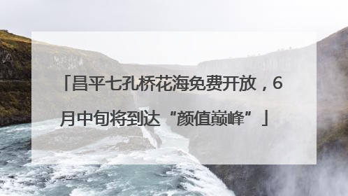 昌平七孔桥花海免费开放，6月中旬将到达“颜值巅峰”