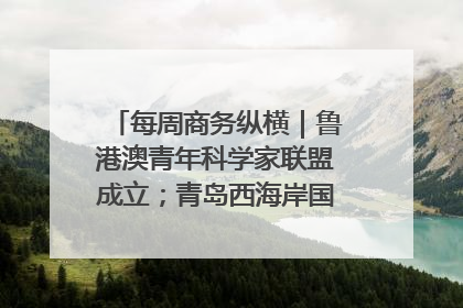 每周商务纵横｜鲁港澳青年科学家联盟成立；青岛西海岸国际能源自贸港启用