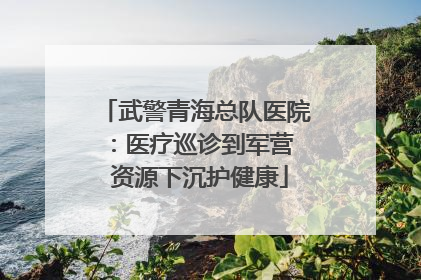 武警青海总队医院：医疗巡诊到军营  资源下沉护健康
