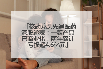 核药龙头先通医药港股递表：一款产品已商业化，两年累计亏损超4.6亿元