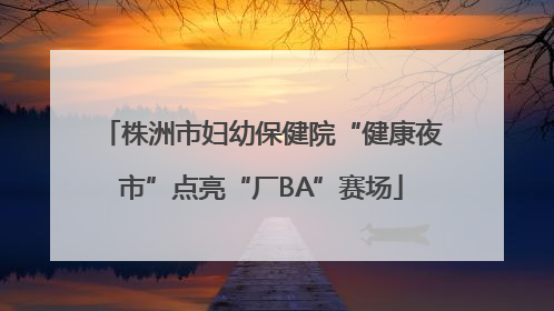 株洲市妇幼保健院“健康夜市”点亮“厂BA”赛场
