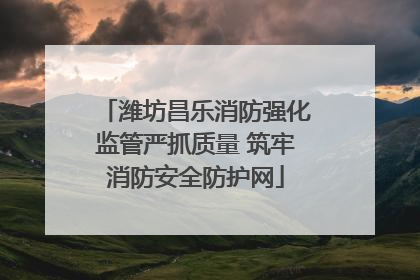 潍坊昌乐消防强化监管严抓质量 筑牢消防安全防护网