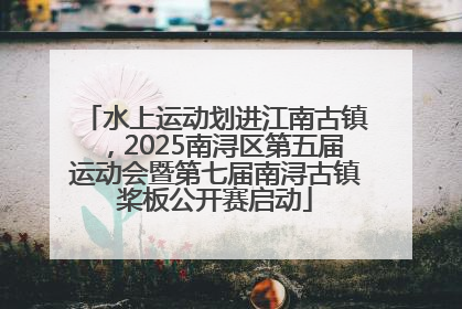 水上运动划进江南古镇，2025南浔区第五届运动会暨第七届南浔古镇桨板公开赛启动