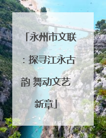 永州市文联：探寻江永古韵 舞动文艺新章