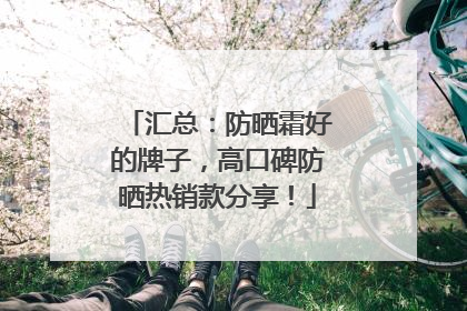汇总：防晒霜好的牌子，高口碑防晒热销款分享！