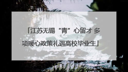 江苏无锡“青”心留才 多项暖心政策礼遇高校毕业生