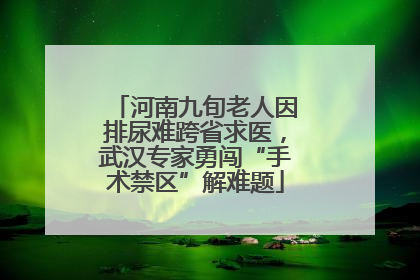河南九旬老人因排尿难跨省求医，武汉专家勇闯“手术禁区”解难题