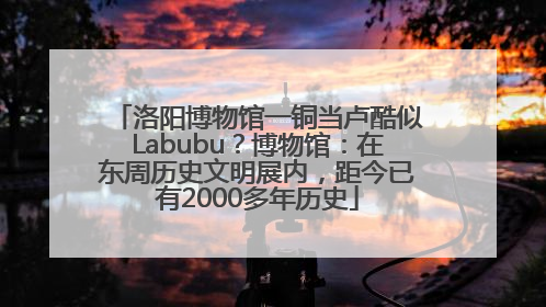 洛阳博物馆一铜当卢酷似Labubu？博物馆：在东周历史文明展内，距今已有2000多年历史
