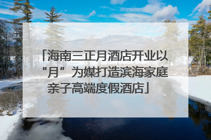 海南三正月酒店开业以“月”为媒打造滨海家庭亲子高端度假酒店