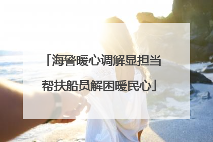 海警暖心调解显担当 帮扶船员解困暖民心