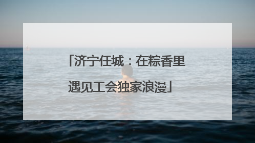 济宁任城：在粽香里遇见工会独家浪漫