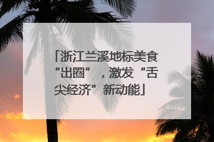 浙江兰溪地标美食“出圈”，激发“舌尖经济”新动能