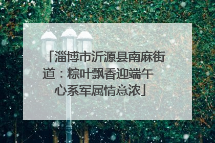 淄博市沂源县南麻街道：粽叶飘香迎端午 心系军属情意浓