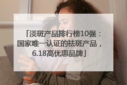 淡斑产品排行榜10强：国家唯一认证的祛斑产品，6.18高优惠品牌