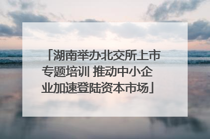 湖南举办北交所上市专题培训 推动中小企业加速登陆资本市场