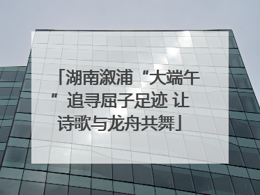湖南溆浦“大端午”追寻屈子足迹 让诗歌与龙舟共舞
