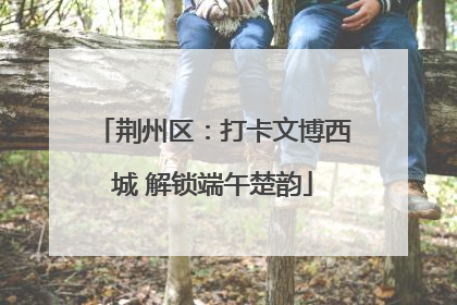 荆州区：打卡文博西城 解锁端午楚韵