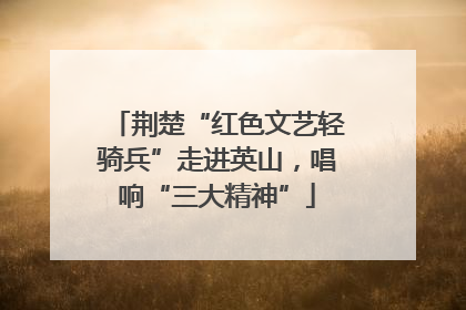 荆楚“红色文艺轻骑兵”走进英山，唱响“三大精神”