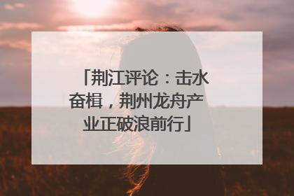 荆江评论：击水奋楫，荆州龙舟产业正破浪前行