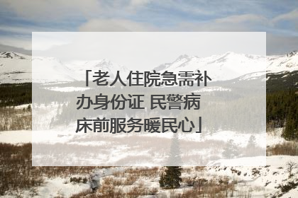 老人住院急需补办身份证 民警病床前服务暖民心