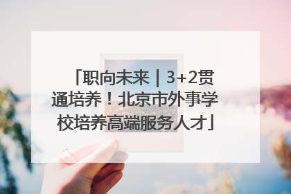 职向未来｜3+2贯通培养！北京市外事学校培养高端服务人才
