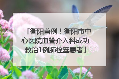 衡阳首例！衡阳市中心医院血管介入科成功救治1例肺栓塞患者