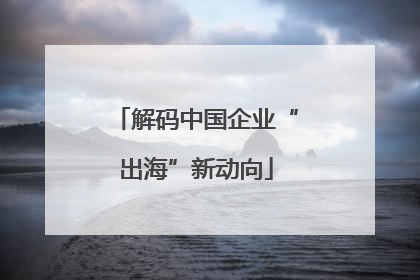 解码中国企业“出海”新动向