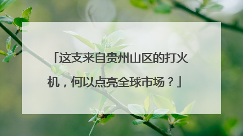 这支来自贵州山区的打火机，何以点亮全球市场？