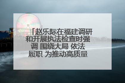 赵乐际在福建调研和开展执法检查时强调 围绕大局 依法履职 为推动高质量发展作出人大贡献