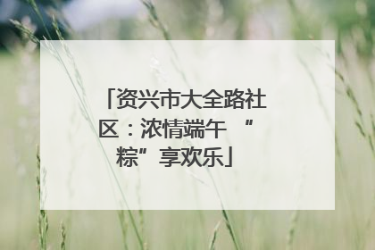 资兴市大全路社区：浓情端午 “粽”享欢乐