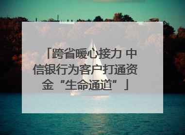 跨省暖心接力 中信银行为客户打通资金“生命通道”