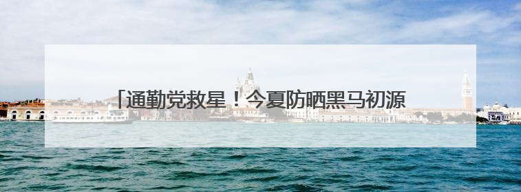 通勤党救星！今夏防晒黑马初源漾防晒霜，百元价位的硬核防护