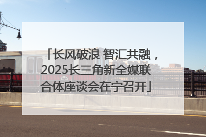 长风破浪 智汇共融，2025长三角新全媒联合体座谈会在宁召开