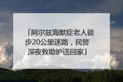 阿尔兹海默症老人徒步20公里迷路，民警深夜救助护送回家