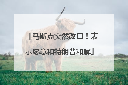 马斯克突然改口！表示愿意和特朗普和解