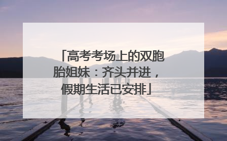 高考考场上的双胞胎姐妹：齐头并进，假期生活已安排