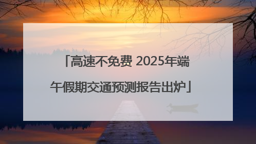 高速不免费 2025年端午假期交通预测报告出炉