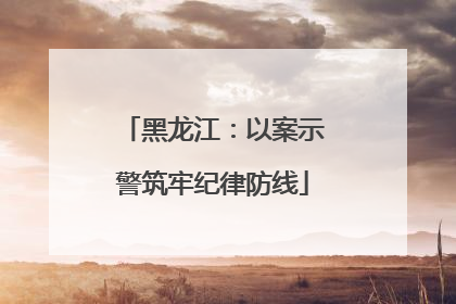 黑龙江：以案示警筑牢纪律防线
