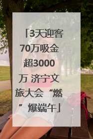3天迎客70万吸金超3000万 济宁文旅大会“燃”爆端午