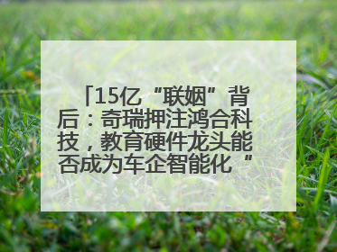 15亿“联姻”背后：奇瑞押注鸿合科技，教育硬件龙头能否成为车企智能化“新拼图”？