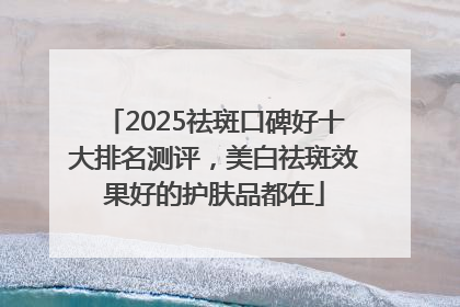 2025祛斑口碑好十大排名测评，美白祛斑效果好的护肤品都在