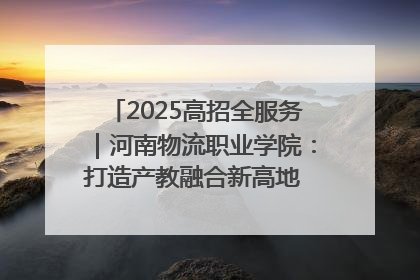 2025高招全服务｜河南物流职业学院：打造产教融合新高地 推动高质量快速发展