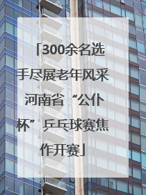 300余名选手尽展老年风采 河南省“公仆杯”乒乓球赛焦作开赛