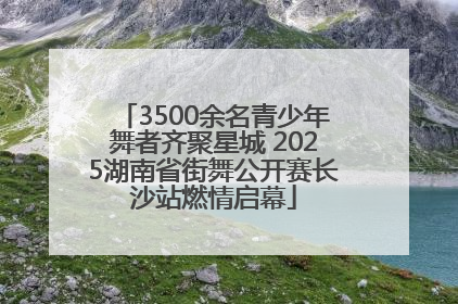 3500余名青少年舞者齐聚星城 2025湖南省街舞公开赛长沙站燃情启幕