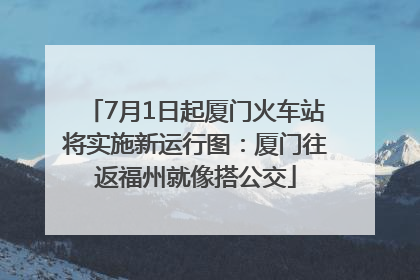 7月1日起厦门火车站将实施新运行图：厦门往返福州就像搭公交