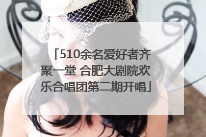 510余名爱好者齐聚一堂 合肥大剧院欢乐合唱团第二期开唱