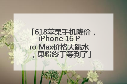 618苹果手机降价，iPhone 16 Pro Max价格大跳水，果粉终于等到了