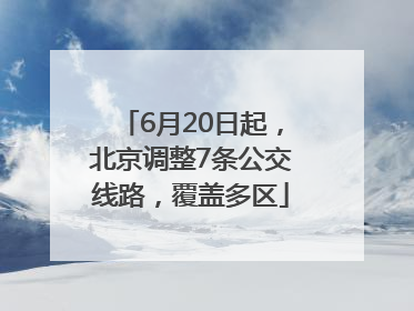 6月20日起，北京调整7条公交线路，覆盖多区
