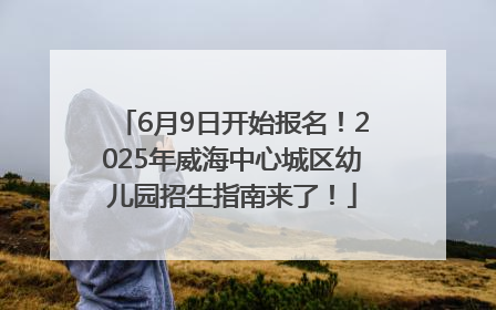 6月9日开始报名！2025年威海中心城区幼儿园招生指南来了！